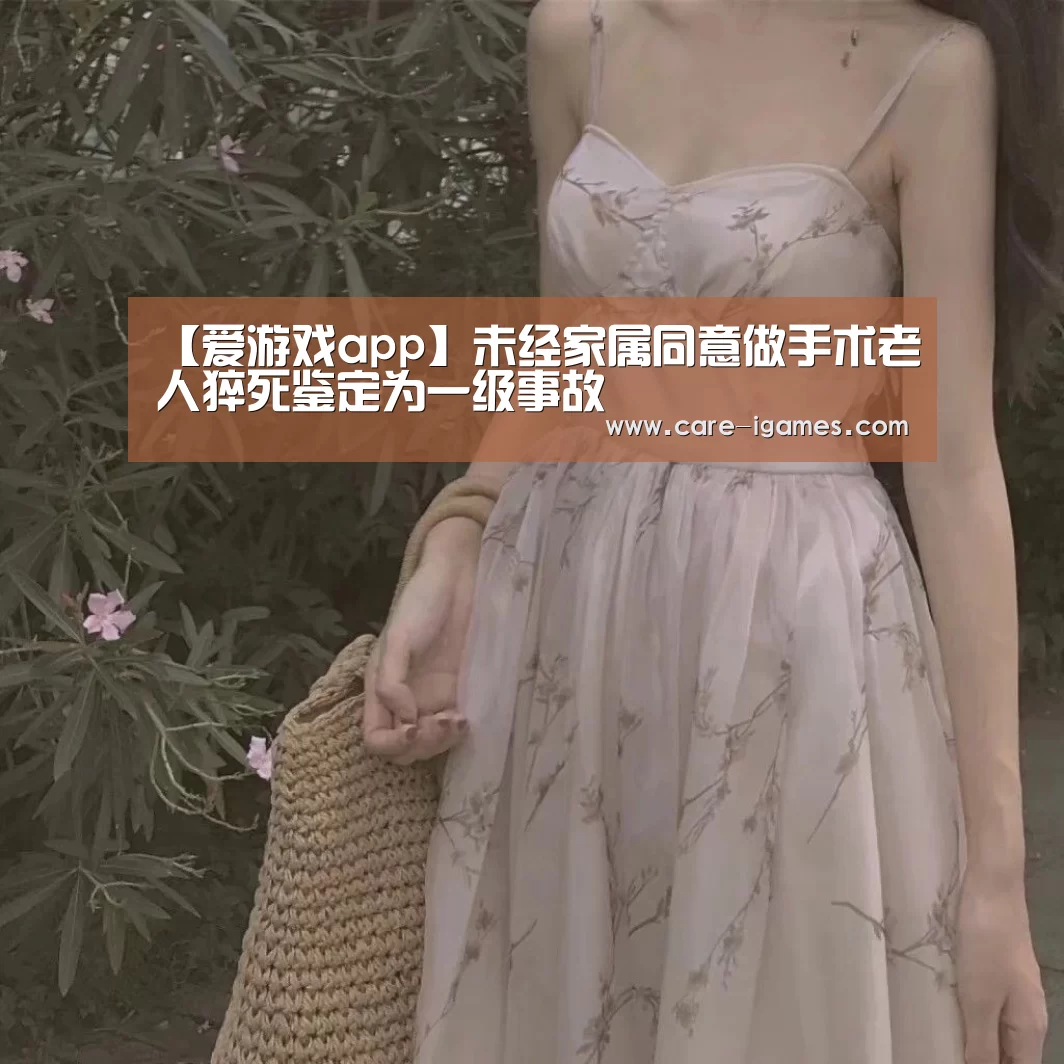 【爱游戏app】未经家属同意做手术老人猝死鉴定为一级事故(图1) 爱游戏平台