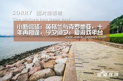 小新侃球：英格兰与克罗地亚，十年再相逢，今夕何夕：爱游戏平台(图1)